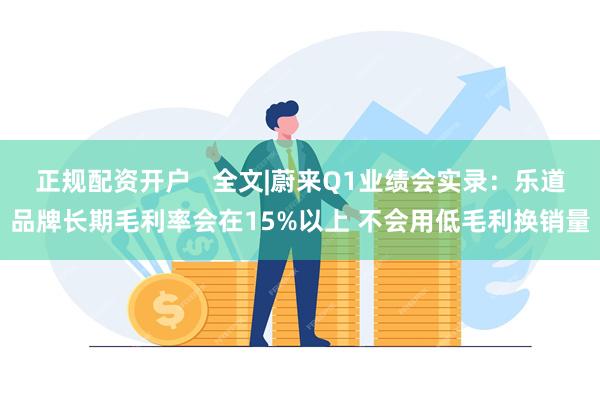 正规配资开户   全文|蔚来Q1业绩会实录：乐道品牌长期毛利率会在15%以上 不会用低毛利换销量