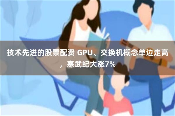 技术先进的股票配资 GPU、交换机概念单边走高，寒武纪大涨7%