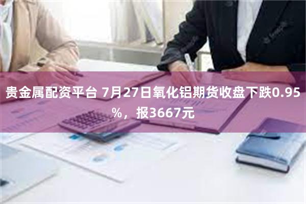 贵金属配资平台 7月27日氧化铝期货收盘下跌0.95%，报3667元