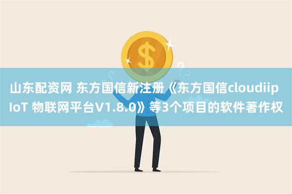 山东配资网 东方国信新注册《东方国信cloudiip IoT 物联网平台V1.8.0》等3个项目的软件著作权