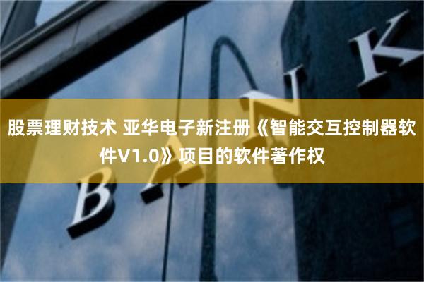 股票理财技术 亚华电子新注册《智能交互控制器软件V1.0》项目的软件著作权