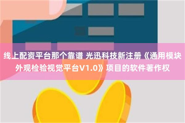 线上配资平台那个靠谱 光迅科技新注册《通用模块外观检验视觉平台V1.0》项目的软件著作权