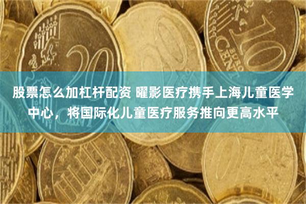 股票怎么加杠杆配资 曜影医疗携手上海儿童医学中心，将国际化儿童医疗服务推向更高水平