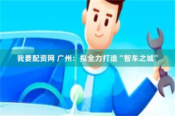 我要配资网 广州：拟全力打造“智车之城”