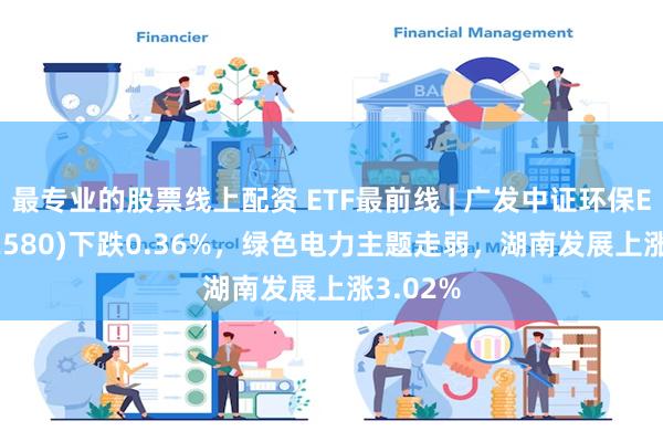 最专业的股票线上配资 ETF最前线 | 广发中证环保ETF(512580)下跌0.36%，绿色电力主题走弱，湖南发展上涨3.02%