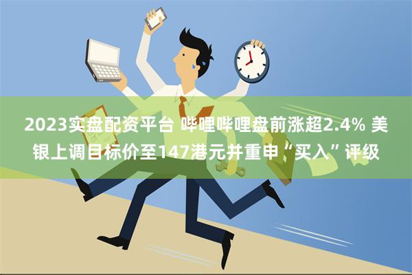 2023实盘配资平台 哔哩哔哩盘前涨超2.4% 美银上调目标价至147港元并重申“买入”评级