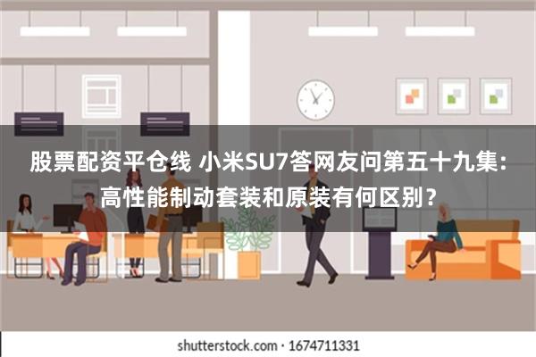 股票配资平仓线 小米SU7答网友问第五十九集:高性能制动套装和原装有何区别？