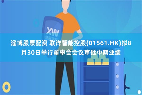 淄博股票配资 联洋智能控股(01561.HK)拟8月30日举行董事会会议审批中期业绩