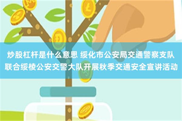 炒股杠杆是什么意思 绥化市公安局交通警察支队联合绥棱公安交警大队开展秋季交通安全宣讲活动