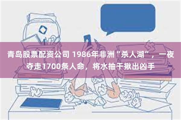 青岛股票配资公司 1986年非洲“杀人湖”，一夜夺走1700条人命，将水抽干揪出凶手