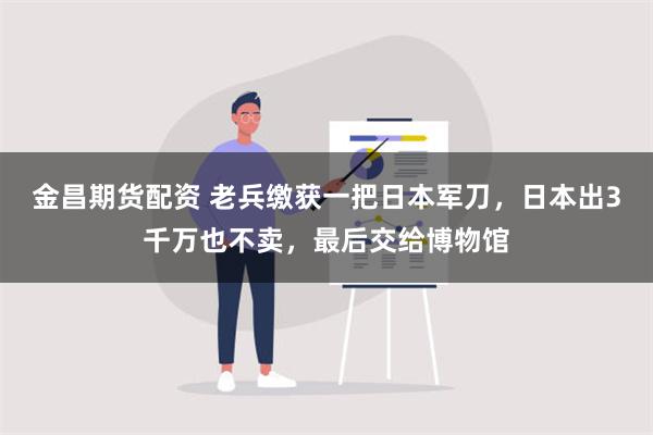 金昌期货配资 老兵缴获一把日本军刀，日本出3千万也不卖，