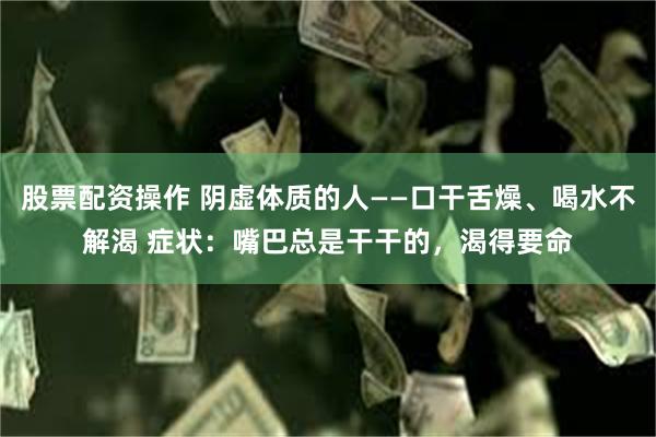 股票配资操作 阴虚体质的人——口干舌燥、喝水不解渴 症状：嘴巴总是干干的，渴得要命