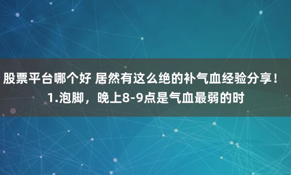 股票平台哪个好 居然有这么绝的补气血经验分享！ 1.泡脚，晚上8-9点是气血最弱的时