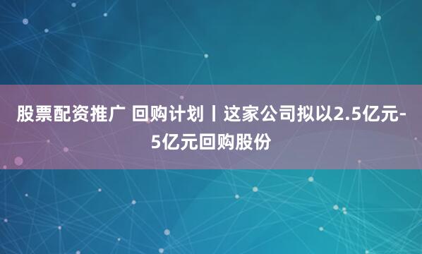 股票配资推广 回购计划丨这家公司拟以2.5亿元-5亿元回购股份