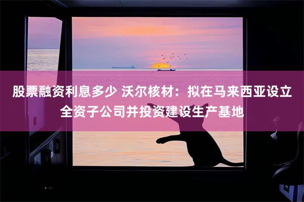 股票融资利息多少 沃尔核材：拟在马来西亚设立全资子公司并投资建设生产基地