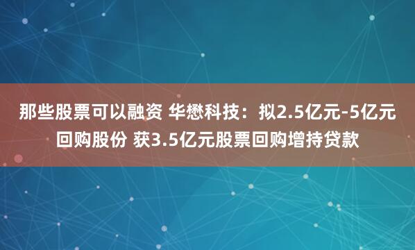 那些股票可以融资 华懋科技：拟2.5亿元-5亿元回购股份 获3.5亿元股票回购增持贷款