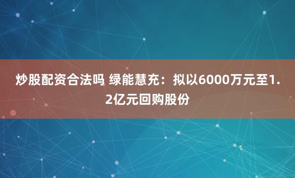 炒股配资合法吗 绿能慧充：拟以6000万元至1.2亿元回购股份