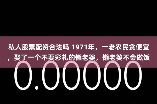 私人股票配资合法吗 1971年，一老农民贪便宜，娶了一个不要彩礼的懒老婆，懒老婆不会做饭