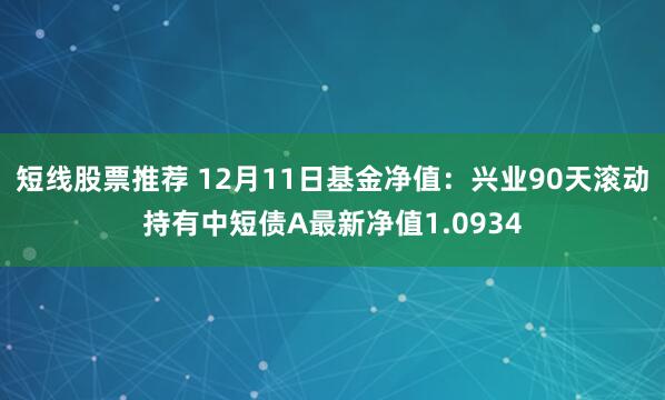 短线股票推荐 12月11日基金净值：兴业90天滚动持有中短债A最新净值1.0934