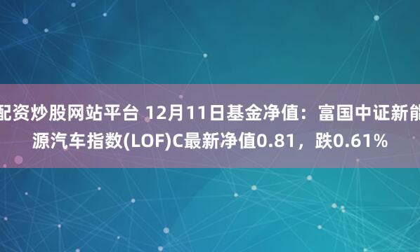 配资炒股网站平台 12月11日基金净值：富国中证新能源汽车指数(LOF)C最新净值0.81，跌0.61%