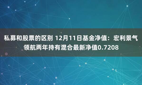 私募和股票的区别 12月11日基金净值：宏利景气领航两年持有混合最新净值0.7208