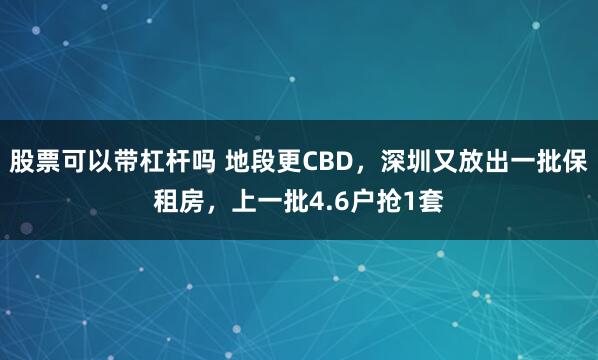 股票可以带杠杆吗 地段更CBD，深圳又放出一批保租房，上一批4.6户抢1套