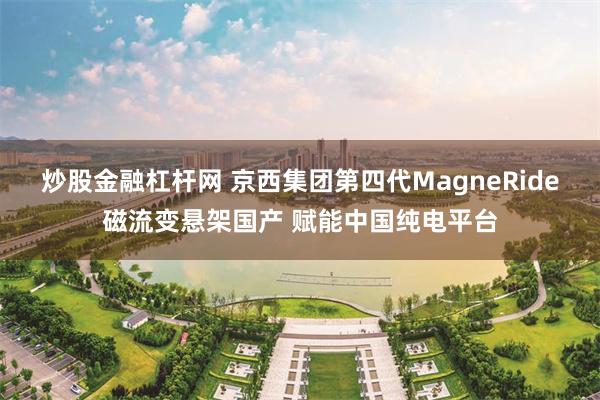 炒股金融杠杆网 京西集团第四代MagneRide磁流变悬架国产 赋能中国纯电平台