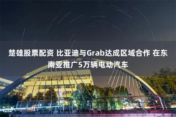 楚雄股票配资 比亚迪与Grab达成区域合作 在东南亚推广5万辆电动汽车