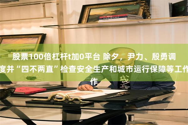 股票100倍杠杆t加0平台 除夕，尹力、殷勇调度并“四不两直”检查安全生产和城市运行保障等工作