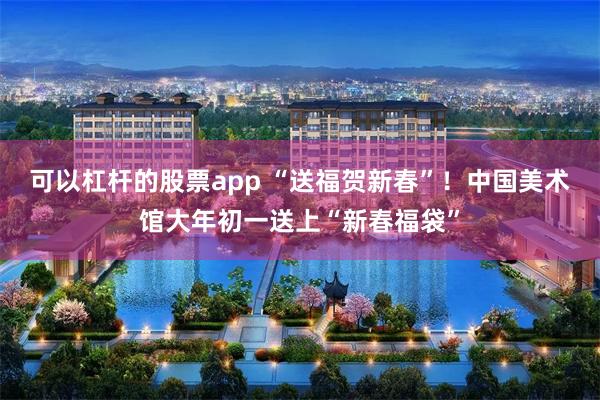 可以杠杆的股票app “送福贺新春”！中国美术馆大年初一送上“新春福袋”