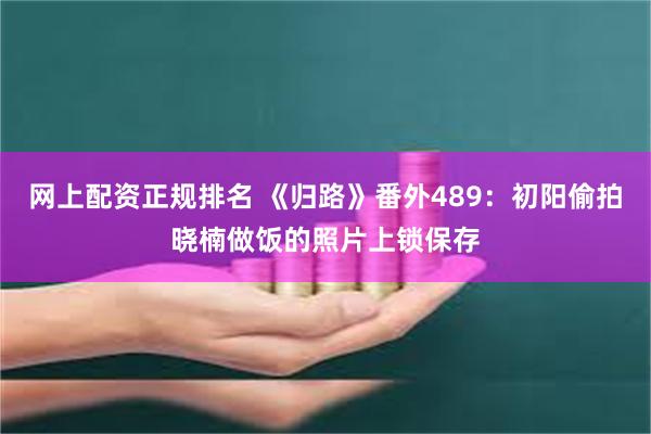 网上配资正规排名 《归路》番外489：初阳偷拍晓楠做饭的照片上锁保存