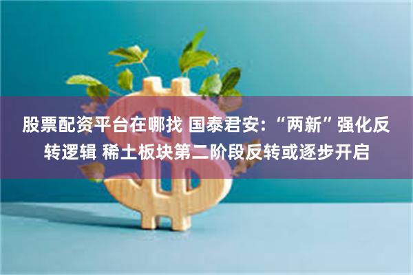 股票配资平台在哪找 国泰君安: “两新”强化反转逻辑 稀土板块第二阶段反转或逐步开启