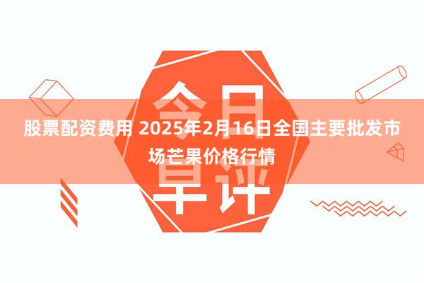 股票配资费用 2025年2月16日全国主要批发市场芒果价格行情