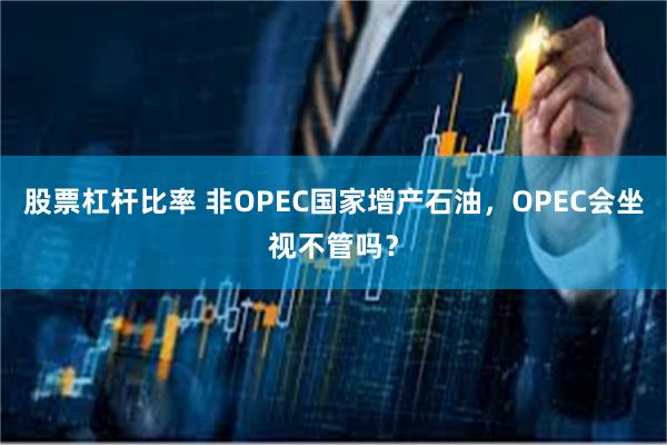 股票杠杆比率 非OPEC国家增产石油，OPEC会坐视不管吗？