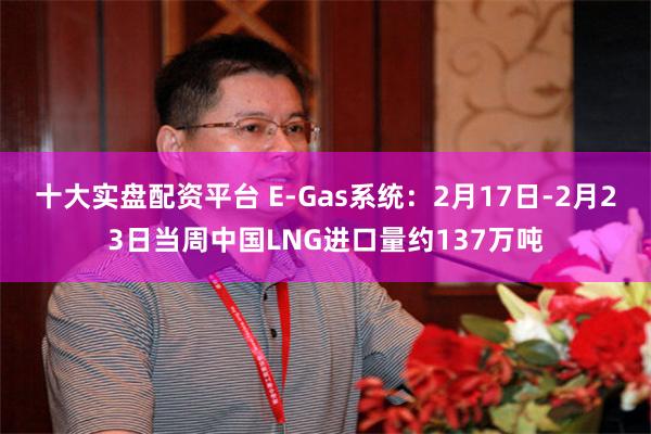 十大实盘配资平台 E-Gas系统：2月17日-2月23日当周中国LNG进口量约137万吨