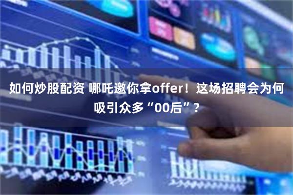 如何炒股配资 哪吒邀你拿offer！这场招聘会为何吸引众多“00后”？