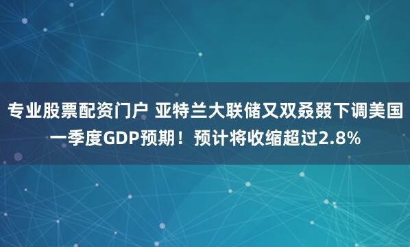 专业股票配资门户 亚特兰大联储又双叒叕下调美国一季度GDP预期！预计将收缩超过2.8%