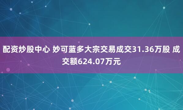 配资炒股中心 妙可蓝多大宗交易成交31.36万股 成交额624.07万元