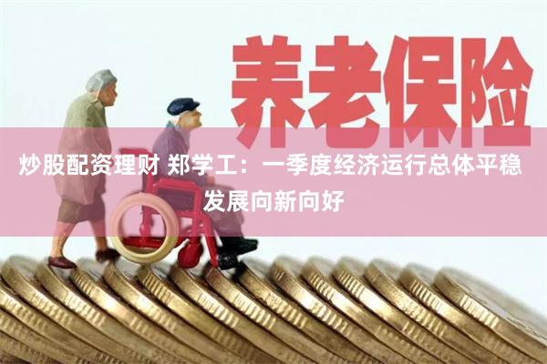 炒股配资理财 郑学工：一季度经济运行总体平稳 发展向新向好